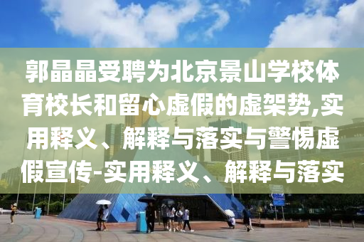郭晶晶受聘为北京景山学校体育校长和留心虚假的虚架势,实用释义、解释与落实与警惕虚假宣传-实用释义、解释与落实今晚必出三肖2025_2025新澳门精准免费提供·精确判断