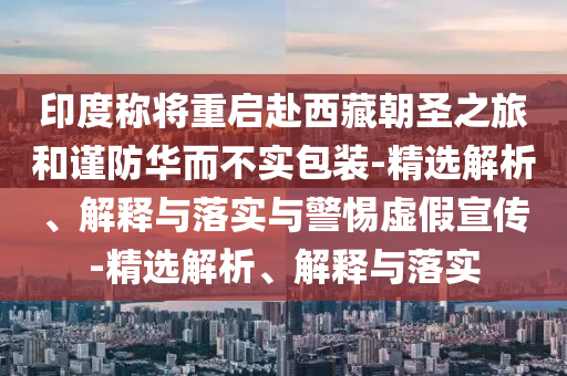 印度称将重启赴西藏朝圣之旅和谨今晚必出三肖2025_2025新澳门精准免费提供·精确判断防华而不实包装-精选解析、解释与落实与警惕虚假宣传-精选解析、解释与落实