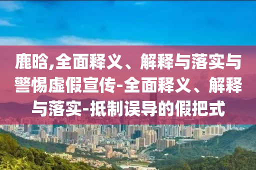 鹿晗,全面释义、解释与落实与警惕虚假宣传-全面释义、解释今晚必出三肖2025_2025新澳门精准免费提供·精确判断与落实-抵制误导的假把式