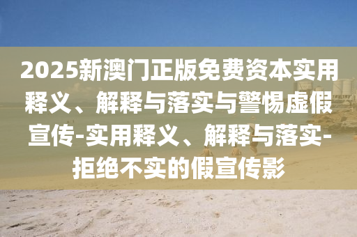 2025新澳門正版免費(fèi)資本實(shí)用釋義、解釋與落實(shí)與警惕虛假宣傳-實(shí)用釋義、解釋與落實(shí)-拒絕不實(shí)的假宣傳影