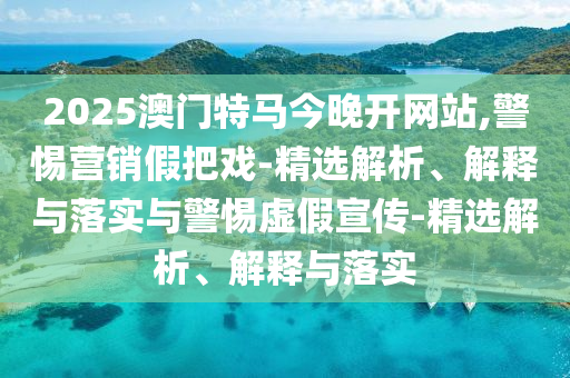 2025澳門特馬今晚開網(wǎng)站,警惕營銷假把戲-精選解析、解釋與落實與警惕虛假宣傳-精選解析、解釋與落實