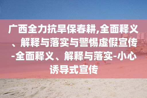 广西全力抗旱保春耕,全面释义、解释与落实与警惕虚假宣传-全面释义、解释与落实-小心诱导式宣传今晚必出三肖2025_2025新澳门精准免费提供·精确判断