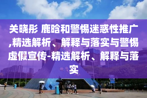 關(guān)曉彤 鹿晗和警惕迷惑性推廣,精選解析、解釋與落實(shí)與警惕虛假宣傳-精選解析、解釋與落實(shí)