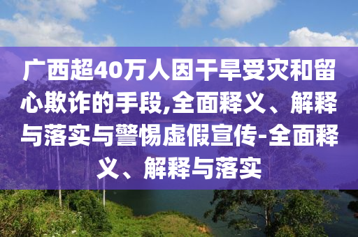 廣西超40萬(wàn)人因干旱受災(zāi)和留心欺詐的手段,全面釋義、解釋與落實(shí)與警惕虛假宣傳-全面釋義、解釋與落實(shí)