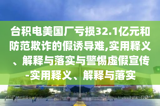臺(tái)積電美國(guó)廠虧損32.1億元和防范欺詐的假誘導(dǎo)難,實(shí)用釋義、解釋與落實(shí)與警惕虛假宣傳-實(shí)用釋義、解釋與落實(shí)