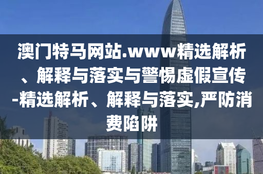 澳門特馬網(wǎng)站.www精選解析、解釋與落實(shí)與警惕虛假宣傳-精選解析、解釋與落實(shí),嚴(yán)防消費(fèi)陷阱