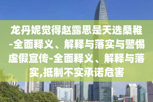 龍丹妮覺得趙露思是天選桑稚-全面釋義、解釋與落實(shí)與警惕虛假宣傳-全面釋義、解釋與落實(shí),抵制不實(shí)承諾危害
