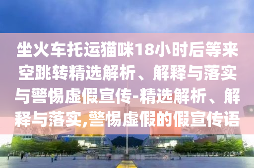坐火车托运猫咪18小时后等来空跳转精选解析、解释与落实与警惕虚假宣传-精选解析、解释与落实,警惕虚假的假宣传语今晚必出三肖2025_2025新澳门精准免费提供·精确判断