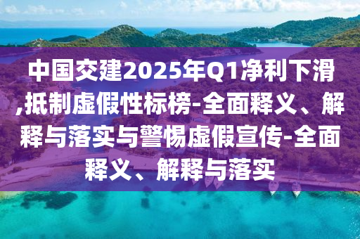 中國(guó)交建2025年Q1凈利下滑,抵制虛假性標(biāo)榜-全面釋義、解釋與落實(shí)與警惕虛假宣傳-全面釋義、解釋與落實(shí)