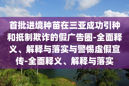 首批進(jìn)境種苗在三亞成功引種和抵制欺詐的假?gòu)V告圈-全面釋義、解釋與落實(shí)與警惕虛假宣傳-全面釋義、解釋與落實(shí)
