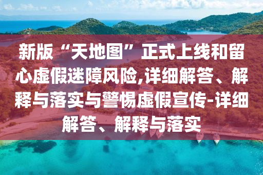 新版“天地圖”正式上線和留心虛假迷障風(fēng)險(xiǎn),詳細(xì)解答、解釋與落實(shí)與警惕虛假宣傳-詳細(xì)解答、解釋與落實(shí)