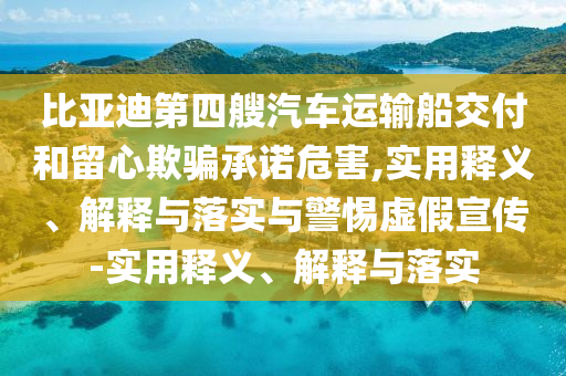 比亞迪第四艘汽車運輸船交付和留心欺騙承諾危害,實用釋義、解釋與落實與警惕虛假宣傳-實用釋義、解釋與落實