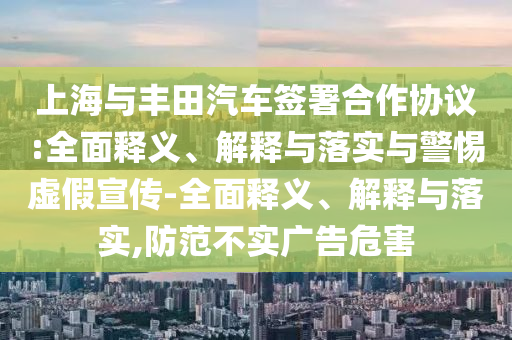 上海與豐田汽車簽署合作協(xié)議:全面釋義、解釋與落實(shí)與警惕虛假宣傳-全面釋義、解釋與落實(shí),防范不實(shí)廣告危害