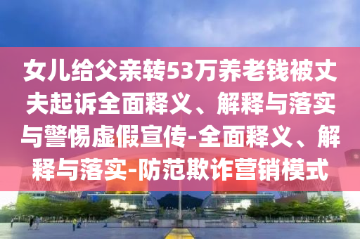 女兒給父親轉(zhuǎn)53萬養(yǎng)老錢被丈夫起訴全面釋義、解釋與落實(shí)與警惕虛假宣傳-全面釋義、解釋與落實(shí)-防范欺詐營銷模式