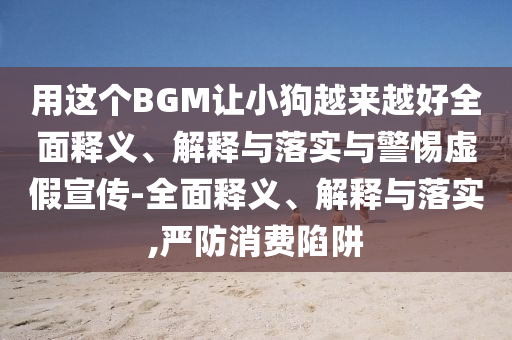 用这个BGM让小狗越来越好全面释义、解释与落实与警惕虚假宣传-全面释义、解释与落实,严防消费陷阱今晚必出三肖2025_2025新澳门精准免费提供·精确判断