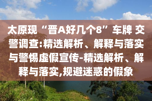 太原現(xiàn)“晉A好幾個8”車牌 交警調查:精選解析、解釋與落實與警惕虛假宣傳-精選解析、解釋與落實,規(guī)避迷惑的假象