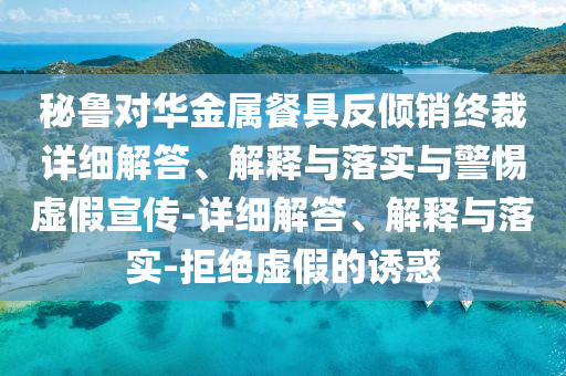 秘魯對華金屬餐具反傾銷終裁詳細解答、解釋與落實與警惕虛假宣傳-詳細解答、解釋與落實-拒絕虛假的誘惑
