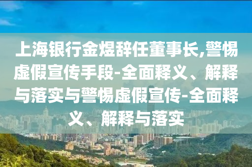 上海銀行金煜辭任董事長,警惕虛假宣傳手段-全面釋義、解釋與落實與警惕虛假宣傳-全面釋義、解釋與落實