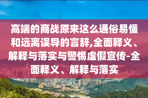 高端的商戰(zhàn)原來這么通俗易懂和遠(yuǎn)離誤導(dǎo)的言辭,全面釋義、解釋與落實(shí)與警惕虛假宣傳-全面釋義、解釋與落實(shí)