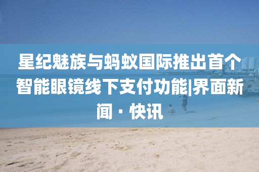 星紀魅族與螞蟻國際推出首個智能眼鏡線下支付功能|界面新聞 · 快訊