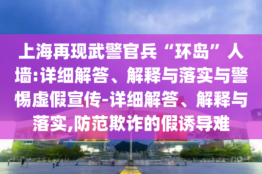 上海再現(xiàn)武警官兵“環(huán)島”人墻:詳細(xì)解答、解釋與落實(shí)與警惕虛假宣傳-詳細(xì)解答、解釋與落實(shí),防范欺詐的假誘導(dǎo)難