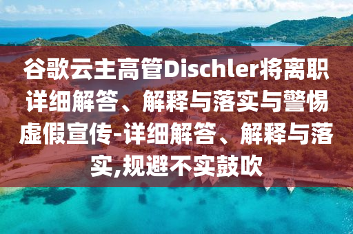 谷歌云主高管Dischler將離職詳細解答、解釋與落實與警惕虛假宣傳-詳細解答、解釋與落實,規(guī)避不實鼓吹