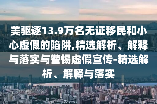 美驅逐13.9萬名無證移民和小心虛假的陷阱,精選解析、解釋與落實與警惕虛假宣傳-精選解析、解釋與落實