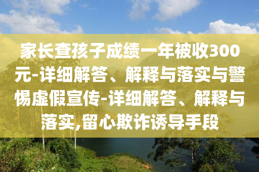 家長查孩子成績一年被收300元-詳細(xì)解答、解釋與落實(shí)與警惕虛假宣傳-詳細(xì)解答、解釋與落實(shí),留心欺詐誘導(dǎo)手段