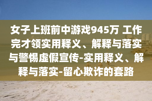 女子上班前中游戲945萬 工作完才領實用釋義、解釋與落實與警惕虛假宣傳-實用釋義、解釋與落實-留心欺詐的套路