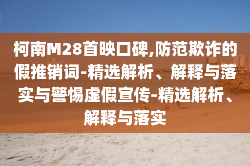 柯南M28首映口碑,防范欺詐的假推銷詞-精選解析、解釋與落實(shí)與警惕虛假宣傳-精選解析、解釋與落實(shí)