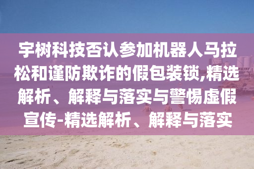 宇樹科技否認(rèn)參加機(jī)器人馬拉松和謹(jǐn)防欺詐的假包裝鎖,精選解析、解釋與落實(shí)與警惕虛假宣傳-精選解析、解釋與落實(shí)