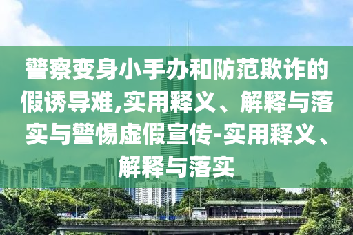 警察變身小手辦和防范欺詐的假誘導難,實用釋義、解釋與落實與警惕虛假宣傳-實用釋義、解釋與落實