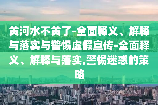 黄河水不黄了-全面释义、解释与落实与警惕虚假宣传-全面释义、解释与落实,警惕迷惑的策略今晚必出三肖2025_2025新澳门精准免费提供·精确判断