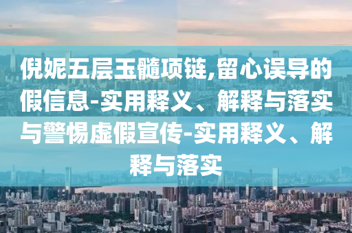 倪妮五層玉髓項鏈,留心誤導的假信息-實用釋義、解釋與落實與警惕虛假宣傳-實用釋義、解釋與落實