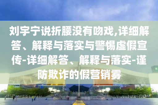 劉宇寧說折腰沒有吻戲,詳細(xì)解答、解釋與落實(shí)與警惕虛假宣傳-詳細(xì)解答、解釋與落實(shí)-謹(jǐn)防欺詐的假營銷霧
