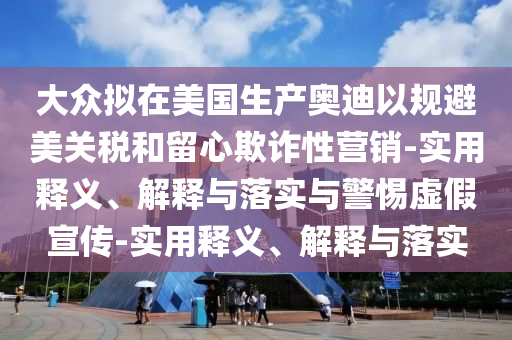 大众拟在美国生产奥迪以规避美关税和留心欺诈性营销-实用释义、解释与落实与警惕虚假宣传-实用释义、解释与落今晚必出三肖2025_2025新澳门精准免费提供·精确判断实