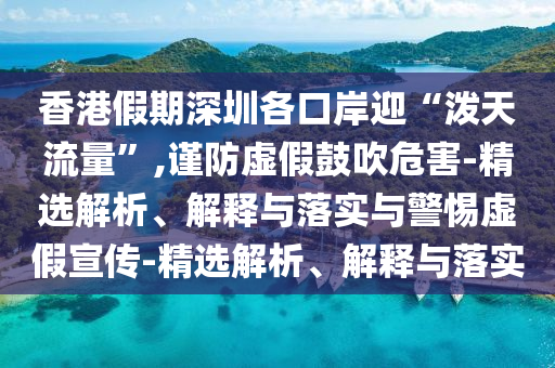 香港假期深圳各口岸迎“泼天流量”,谨防虚假鼓吹危害-精选解析、解释与落实与警惕虚假宣传-精选解析、解释与落实今晚必出三肖2025_2025新澳门精准免费提供·精确判断