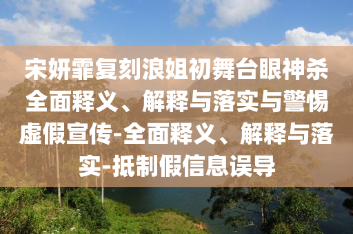 宋妍霏復刻浪姐初舞臺眼神殺全面釋義、解釋與落實與警惕虛假宣傳-全面釋義、解釋與落實-抵制假信息誤導