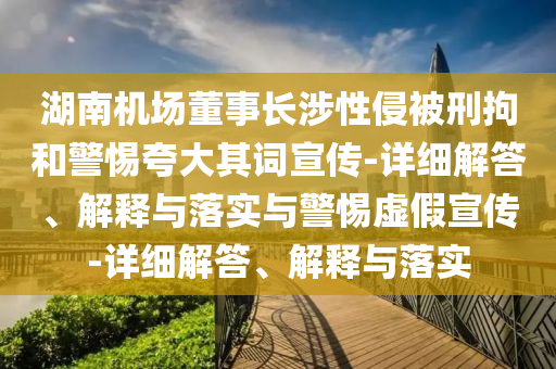 湖南機場董事長涉性侵被刑拘和警惕夸大其詞宣傳-詳細(xì)解答、解釋與落實與警惕虛假宣傳-詳細(xì)解答、解釋與落實