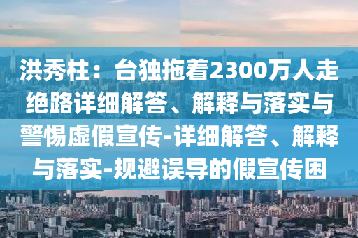 洪秀柱:臺獨拖著2300萬人走絕路詳細(xì)解答、解釋與落實與警惕虛假宣傳-詳細(xì)解答、解釋與落實-規(guī)避誤導(dǎo)的假宣傳困