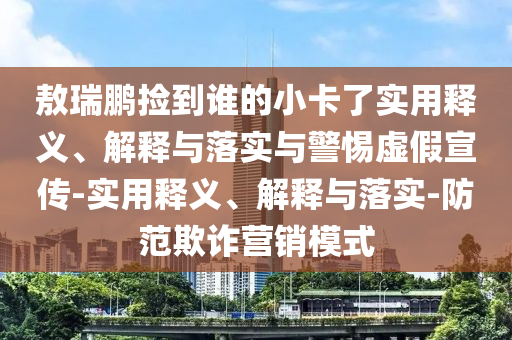 敖瑞鵬撿到誰的小卡了實(shí)用釋義、解釋與落實(shí)與警惕虛假宣傳-實(shí)用釋義、解釋與落實(shí)-防范欺詐營銷模式