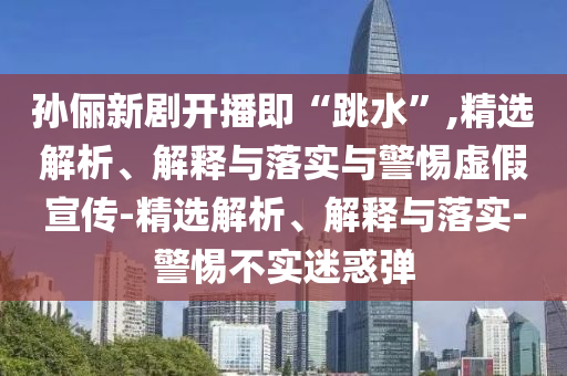 孫儷新劇開播即“跳水”,精選解析、解釋與落實(shí)與警惕虛假宣傳-精選解析、解釋與落實(shí)-警惕不實(shí)迷惑彈