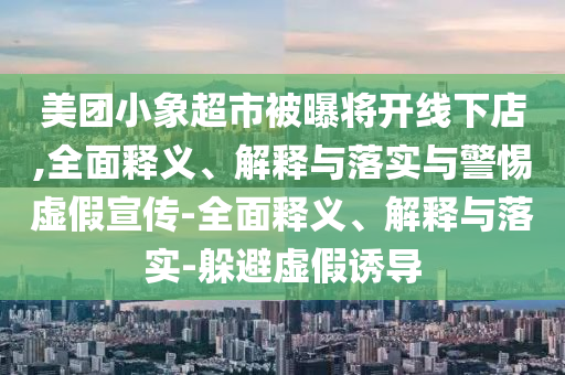 美團(tuán)小象超市被曝將開線下店,全面釋義、解釋與落實(shí)與警惕虛假宣傳-全面釋義、解釋與落實(shí)-躲避虛假誘導(dǎo)