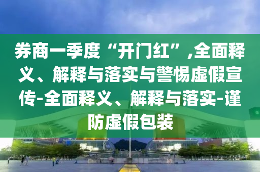 券商一季度“開門紅”,全面釋義、解釋與落實與警惕虛假宣傳-全面釋義、解釋與落實-謹(jǐn)防虛假包裝