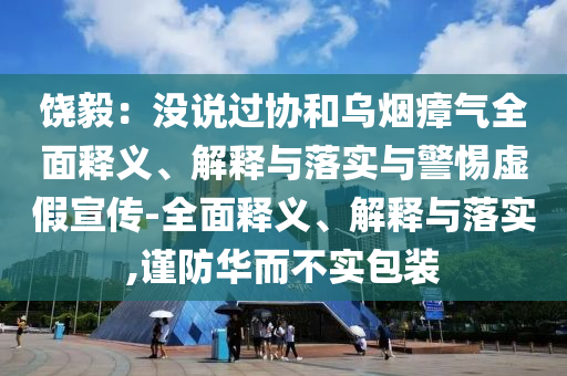 饒毅：沒(méi)說(shuō)過(guò)協(xié)和烏煙瘴氣全面釋義、解釋與落實(shí)與警惕虛假宣傳-全面釋義、解釋與落實(shí),謹(jǐn)防華而不實(shí)包裝