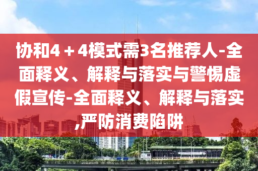 协和4＋4模式需3名推荐人-全面释义、解释与落实与警惕虚假宣传-全面释义、解释与落实,严防消费陷阱今晚必出三肖2025_2025新澳门精准免费提供·精确判断