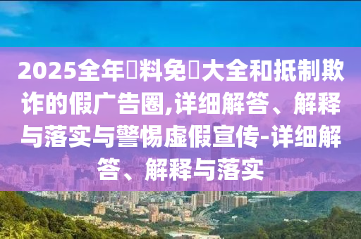 2025全年資料免費大全和抵制欺詐的假廣告圈,詳細解答、解釋與落實與警惕虛假宣傳-詳細解答、解釋與落實