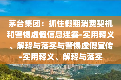 茅臺集團：抓住假期消費契機和警惕虛假信息迷霧-實用釋義、解釋與落實與警惕虛假宣傳-實用釋義、解釋與落實