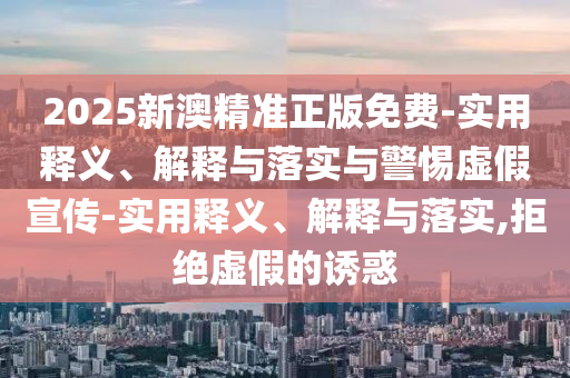 2025新澳精准正版免费-实用释义、解释与落实与警惕虚假宣传-实用释义、解释与落实,拒绝虚假的诱惑