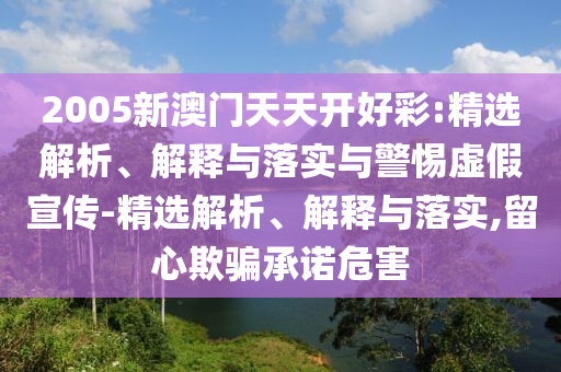 2005新澳門天天開好彩:精選解析、解釋與落實與警惕虛假宣傳-精選解析、解釋與落實,留心欺騙承諾危害